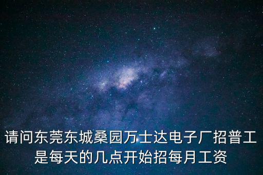 請問東莞東城桑園萬士達電子廠招普工是每天的幾點開始招每月工資
