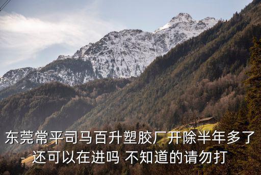 東莞常平司馬百升塑膠廠開除半年多了還可以在進嗎 不知道的請勿打