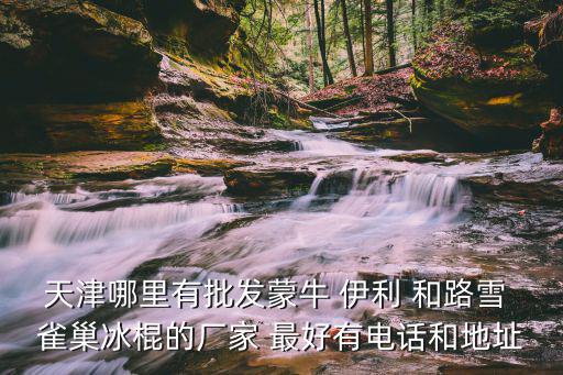 天津哪里有批發(fā)蒙牛 伊利 和路雪 雀巢冰棍的廠家 最好有電話和地址
