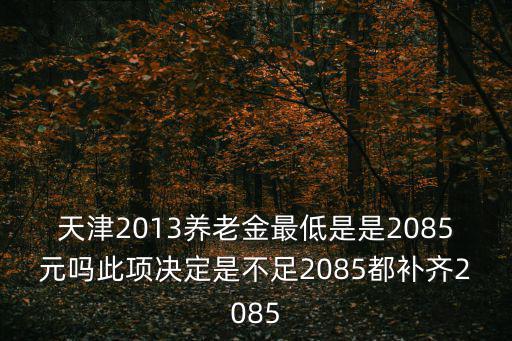 天津2013養老金最低是是2085元嗎此項決定是不足2085都補齊2085