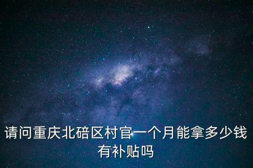 重慶市北碚區村社區干部待遇，請問重慶北碚區村官一個月能拿多少錢有補貼嗎