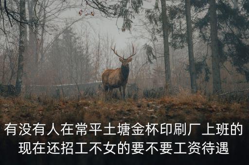 東莞常平土塘印刷廠，有沒有人在常平土塘金杯印刷廠上班的現在還招工不女的要不要工資待遇
