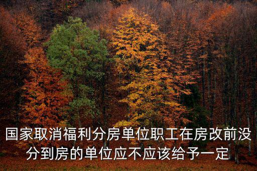 國家取消福利分房單位職工在房改前沒分到房的單位應不應該給予一定