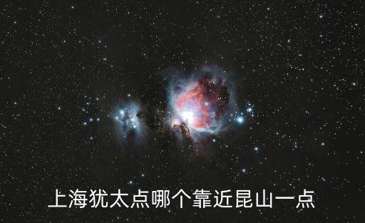 上海猶太點(diǎn)哪個(gè)靠近昆山一點(diǎn)