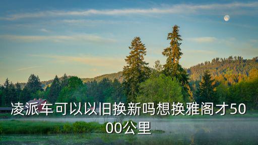 凌派車可以以舊換新嗎想換雅閣才5000公里