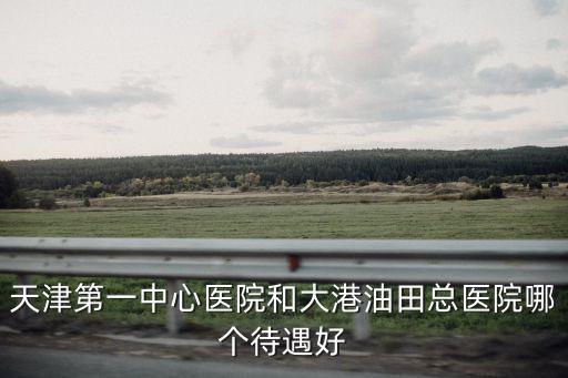 天津第一中心醫院和大港油田總醫院哪個待遇好