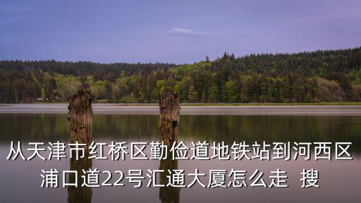 從天津市紅橋區(qū)勤儉道地鐵站到河西區(qū)浦口道22號匯通大廈怎么走  搜
