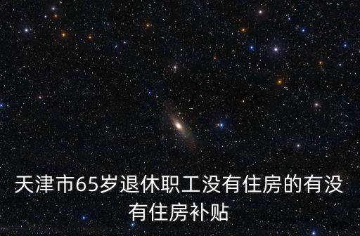 天津市65歲退休職工沒有住房的有沒有住房補貼