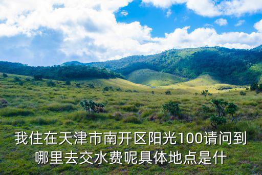 天津市南開區(qū)中水營業(yè)廳，我住在天津市南開區(qū)陽光100請問到哪里去交水費呢具體地點是什