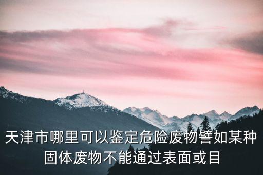 天津市危險廢棄物處理，天津市哪里可以鑒定危險廢物譬如某種固體廢物不能通過表面或目