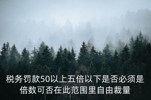 稅務(wù)罰款50以上五倍以下是否必須是倍數(shù)可否在此范圍里自由裁量