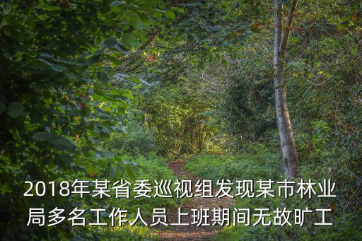 2018年某省委巡視組發(fā)現(xiàn)某市林業(yè)局多名工作人員上班期間無故曠工