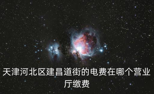 天津市河北區電費從哪里交，天津河北區建昌道街的電費在哪個營業廳繳費