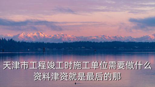 天津市工程竣工時(shí)施工單位需要做什么資料津資就是最后的那