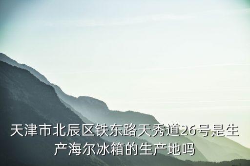 天津市北辰區(qū)鐵東路天秀道26號(hào)是生產(chǎn)海爾冰箱的生產(chǎn)地嗎