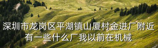 深圳市龍崗區平湖鎮山廈村金進廠附近有一些什么廠我以前在機械