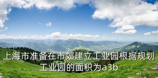 上海市準備在市郊建立工業園根據規劃工業園的面積為a3b