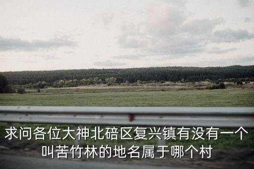 求問各位大神北碚區(qū)復(fù)興鎮(zhèn)有沒有一個(gè)叫苦竹林的地名屬于哪個(gè)村