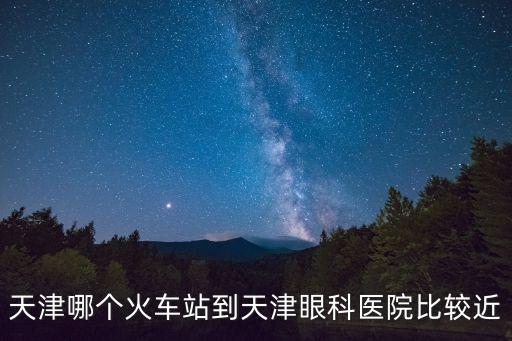 天津市眼科醫院距離哪個車站近，天津市和平區甘肅路4號眼科醫院離火車站大概多遠