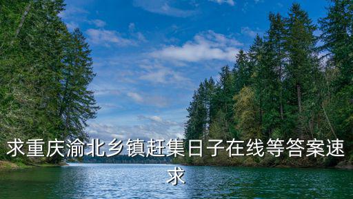 求重慶渝北鄉(xiāng)鎮(zhèn)趕集日子在線等答案速求