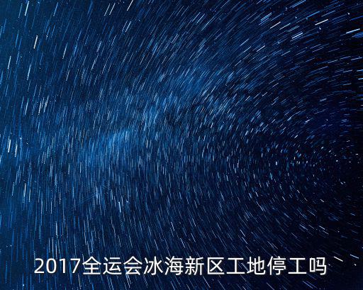 2017全運(yùn)會(huì)冰海新區(qū)工地停工嗎