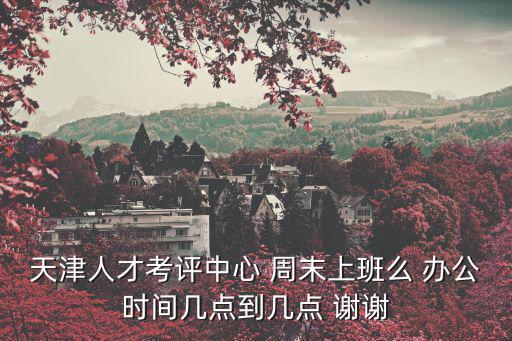 天津人才考評中心 周末上班么 辦公時間幾點到幾點 謝謝