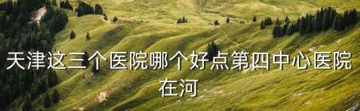 天津這三個醫院哪個好點第四中心醫院在河