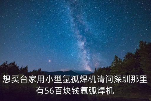 想買(mǎi)臺(tái)家用小型氬孤焊機(jī)請(qǐng)問(wèn)深圳那里有56百塊錢(qián)氬弧焊機(jī)