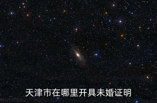 天津市未再婚證明，天津買房需要未婚證明在哪里開