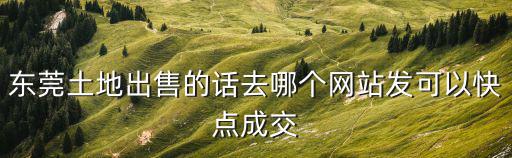 東莞工業用地成交，東莞土地出售的話去哪個網站發可以快點成交