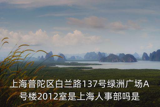 上海普陀區(qū)白蘭路137號綠洲廣場A號樓2012室是上海人事部嗎是
