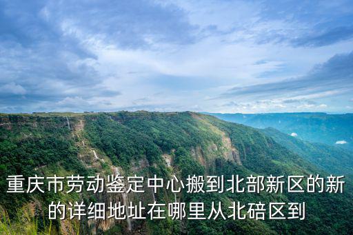 重慶市勞動鑒定中心搬到北部新區(qū)的新的詳細地址在哪里從北碚區(qū)到