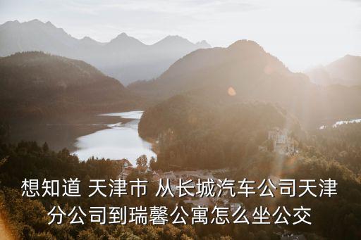想知道 天津市 從長城汽車公司天津分公司到瑞馨公寓怎么坐公交