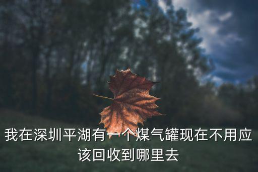 我在深圳平湖有一個煤氣罐現在不用應該回收到哪里去