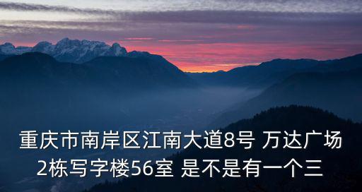 重慶市南岸區(qū)江南大道8號 萬達廣場2棟寫字樓56室 是不是有一個三