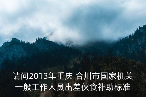 請(qǐng)問(wèn)2013年重慶 合川市國(guó)家機(jī)關(guān)一般工作人員出差伙食補(bǔ)助標(biāo)準(zhǔn)