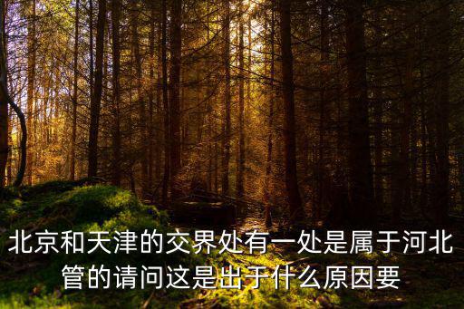 北京和天津的交界處有一處是屬于河北管的請問這是出于什么原因要