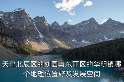 天津北辰區的劉園與東麗區的華明鎮哪個地理位置好及發展空間