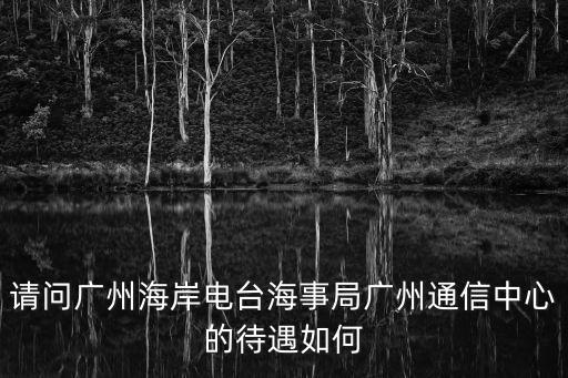 請問廣州海岸電臺海事局廣州通信中心的待遇如何