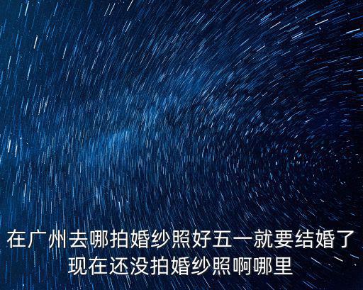 廣州愛城婚紗攝影化妝，在廣州去哪拍婚紗照好五一就要結(jié)婚了現(xiàn)在還沒拍婚紗照啊哪里