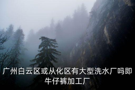 廣州白云區或從化區有大型洗水廠嗎即牛仔褲加工廠