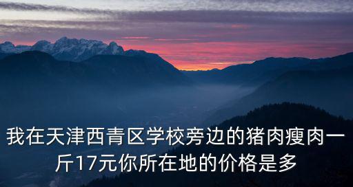 天津市西青區(qū)買新鮮豬肉，我在天津西青區(qū)學校旁邊的豬肉瘦肉一斤17元你所在地的價格是多