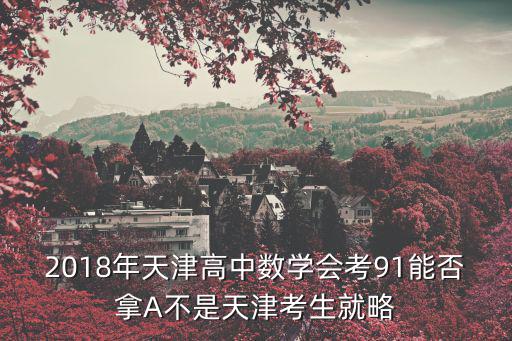 2018天津市河西化學一模，2018年天津高中數學會考91能否拿A不是天津考生就略