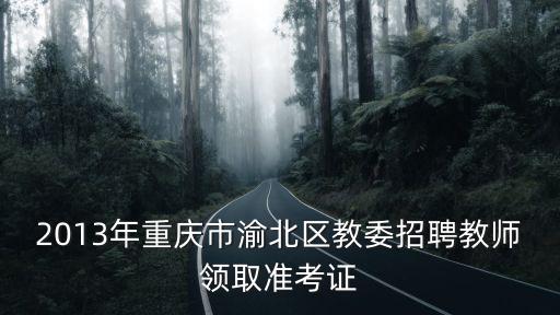 2013年重慶市渝北區(qū)教委招聘教師領(lǐng)取準(zhǔn)考證