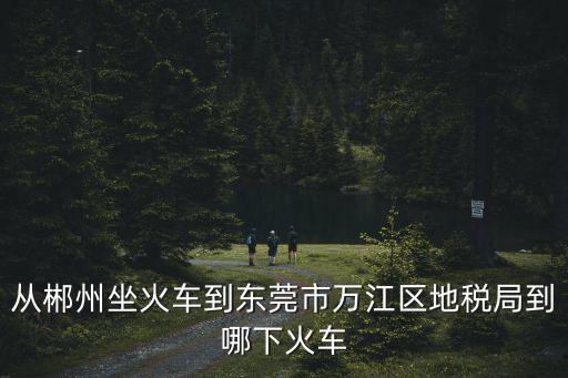 從郴州坐火車到東莞市萬(wàn)江區(qū)地稅局到哪下火車