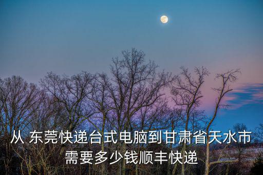 東莞到甘肅的百世快遞費，從 東莞快遞臺式電腦到甘肅省天水市需要多少錢順豐快遞
