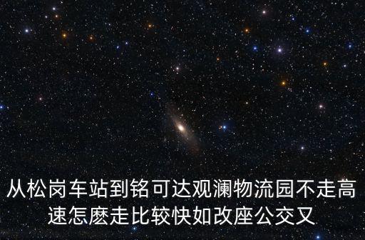 從松崗車站到銘可達觀瀾物流園不走高速怎麼走比較快如改座公交又
