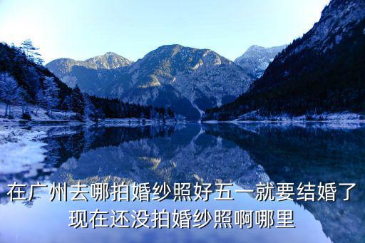 在廣州去哪拍婚紗照好五一就要結婚了現在還沒拍婚紗照啊哪里