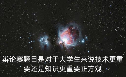 辯論賽題目是對于大學生來說技術(shù)更重要還是知識更重要正方觀