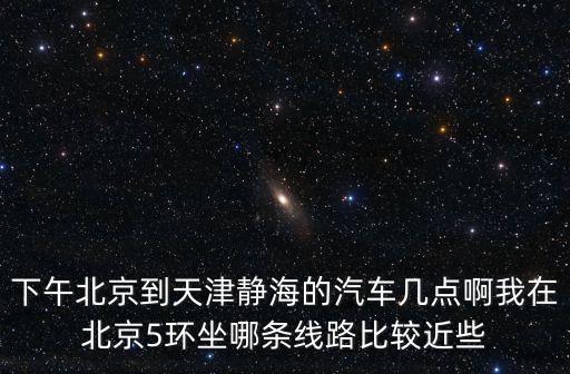 天津市靜海一中2017，下午北京到天津靜海的汽車幾點(diǎn)啊我在北京5環(huán)坐哪條線路比較近些
